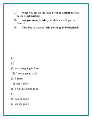 27. When you get off the train, I will be waiting for you
by the ticket machine.
28. Are you going to take your children with you to
France?
29. This time next week I will be skiing in Switzerland!
L.
(a)
(1) Are you going to learn
(2) Are you going to do
(3) it starts
(4) you’ll enjoy
(5) it will/it’s going to be
b)
(1) you’re going
(2) we are going
 