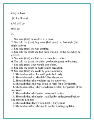 (3) you have
(4) I will send
(5) I will get
(6) I get
N.
1. She said (that) he worked in a bank.
2. She told me (that) they went (had gone) out last night (the
night before).
3. She said (that) she was coming.
4. She told me (that) she had been waiting for the bus when he
arrived.
5. She said (that) she had never been there before.
6. She told me (that) she didn't go (hadn't gone) to the party.
7. She said (that) Lucy would come later.
8. She told me (that) he hadn't eaten breakfast.
9. She said (that) she could help me tomorrow.
10. She told me (that) I should go to bed early.
11. She told me (that) she didn't like chocolate.
12. She said (that) she wouldn't see me tomorrow.
13. She said (that) she was living in Paris for a few months.
14. She told me (that) she visited (had visited) her parents at the
weekend.
15. She said (that) she hadn't eaten sushi before.
16. She said (that) she hadn't travelled by underground before
she came to London.
17. She said (that) they would help if they could.
18. She told me (that) she would do the washing-up later.
 