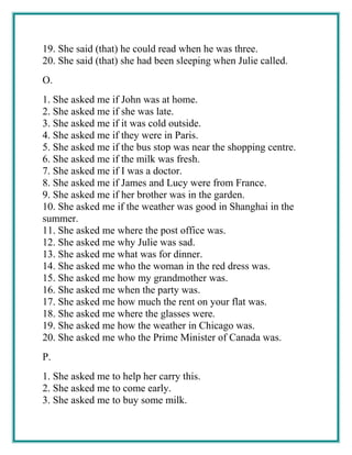 19. She said (that) he could read when he was three.
20. She said (that) she had been sleeping when Julie called.
O.
1. She asked me if John was at home.
2. She asked me if she was late.
3. She asked me if it was cold outside.
4. She asked me if they were in Paris.
5. She asked me if the bus stop was near the shopping centre.
6. She asked me if the milk was fresh.
7. She asked me if I was a doctor.
8. She asked me if James and Lucy were from France.
9. She asked me if her brother was in the garden.
10. She asked me if the weather was good in Shanghai in the
summer.
11. She asked me where the post office was.
12. She asked me why Julie was sad.
13. She asked me what was for dinner.
14. She asked me who the woman in the red dress was.
15. She asked me how my grandmother was.
16. She asked me when the party was.
17. She asked me how much the rent on your flat was.
18. She asked me where the glasses were.
19. She asked me how the weather in Chicago was.
20. She asked me who the Prime Minister of Canada was.
P.
1. She asked me to help her carry this.
2. She asked me to come early.
3. She asked me to buy some milk.
 
