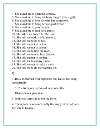 4. She asked me to open the window.
5. She asked me to bring the book tonight (that night).
6. She asked me to help her with her homework.
7. She asked me to bring her a cup of coffee.
8. She asked me to pass the salt.
9. She asked me to lend her a pencil.
10. She asked me to tell her the time.
11. She told me to do my homework.
12. She told me to go to bed.
13. She told me not to be late.
14. She told me not to smoke.
15. She told me to tidy my room.
16. She told me to wait here (there).
17. She told me not to do that.
18. She told me to eat my dinner.
19. She told me not to make a mess.
20. She told me to do the washing-up.
Q.
1 .Rosy exclaimed with happiness that David had sung
wonderfully.
3. The foreigner exclaimed in wonder that
Obama was a great man.
3. John was surprised to see me there.
4. The reporter exclaimed sadly that many lives had been
lost due to tsunami.
 