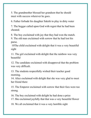 5. The grandmother blessed her grandson that he should
meet with success wherever he goes.
6. Father forbade his daughter Sakshi to play in dirty water
7. The beggar called upon God with regret that he had been
cheated.
8. The boy exclaimed with joy that they had won the match.
9. The old man exclaimed with sorrow that he had lost his
purse.
10The child exclaimed with delight that it was a very beautiful
sight
11. The girl exclaimed with delight that the rainbow was very
beautiful
12. The candidate exclaimed with disapproval that the problem
was very difficult.
13. The students respectfully wished their teacher good
morning.
14. Alice exclaimed with delight that she was very glad to meet
her friend there
15. The Emperor exclaimed with sorrow that their foes were too
strong.
16. The boy exclaimed with delight he had done a prize
17. She exclaimed joyfully that that was a very beautiful flower
18. We all exclaimed that it was a very horrible sight
 