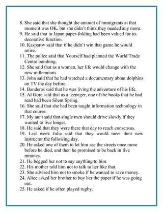 8. She said that she thought the amount of immigrants at that
moment was OK, but she didn’t think they needed any more.
9. He said that in Japan paper-folding had been valued for its
decorative function.
10. Kasparov said that if he didn’t win that game he would
retire.
11. The police said that Yourself had planned the World Trade
Centre bombing.
12. She said that as a woman, her life would change with the
new millennium.
13. John said that he had watched a documentary about dolphins
on TV the day before.
14. Banderas said that he was living the adventure of his life.
15. Al Gore said that as a teenager, one of the books that he had
read had been Silent Spring.
16. She said that she had been taught information technology in
that course.
17. My aunt said that single men should drive slowly if they
wanted to live longer.
18. He said that they were there that day to reach consensus.
19. Last week Julia said that they would meet their new
instructor the following day.
20. He asked one of them to let him see the streets once more
before he died, and then he promised to be back in five
minutes.
21. He begged her not to say anything to him.
22. His mother told him not to talk to her like that.
23. She advised him not to smoke if he wanted to save money.
24. Alice asked her brother to buy her the paper if he was going
out.
25. He asked if he often played rugby.
 