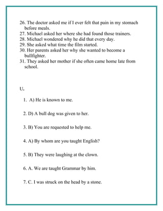 26. The doctor asked me if I ever felt that pain in my stomach
before meals.
27. Michael asked her where she had found those trainers.
28. Michael wondered why he did that every day.
29. She asked what time the film started.
30. Her parents asked her why she wanted to become a
bullfighter.
31. They asked her mother if she often came home late from
school.
U.
1. A) He is known to me.
2. D) A bull dog was given to her.
3. B) You are requested to help me.
4. A) By whom are you taught English?
5. B) They were laughing at the clown.
6. A. We are taught Grammar by him.
7. C. I was struck on the head by a stone.
 