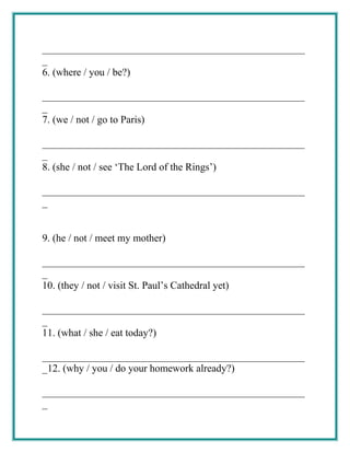 ___________________________________________________
_
6. (where / you / be?)
___________________________________________________
_
7. (we / not / go to Paris)
___________________________________________________
_
8. (she / not / see ‘The Lord of the Rings’)
___________________________________________________
_
9. (he / not / meet my mother)
___________________________________________________
_
10. (they / not / visit St. Paul’s Cathedral yet)
___________________________________________________
_
11. (what / she / eat today?)
___________________________________________________
_12. (why / you / do your homework already?)
___________________________________________________
_
 
