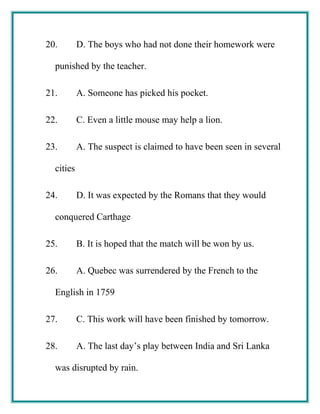 20. D. The boys who had not done their homework were
punished by the teacher.
21. A. Someone has picked his pocket.
22. C. Even a little mouse may help a lion.
23. A. The suspect is claimed to have been seen in several
cities
24. D. It was expected by the Romans that they would
conquered Carthage
25. B. It is hoped that the match will be won by us.
26. A. Quebec was surrendered by the French to the
English in 1759
27. C. This work will have been finished by tomorrow.
28. A. The last day’s play between India and Sri Lanka
was disrupted by rain.
 