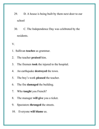 29. D. A house is being built by them next door to our
school
30. C. The Independence Day was celebrated by the
residents.
V.
1. Sullivan teaches us grammar.
2. The teacher praised him.
3. The firemen took the injured to the hospital.
4. An earthquake destroyed the town.
5. The boy’s work pleased the teacher.
6. The fire damaged the building.
7. Who taught you French?
8. The manager will give you a ticket.
9. Spectators thronged the streets.
10. Everyone will blame us.
 