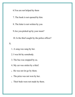 6.You are not helped by them
7. The book is not opened by him
8. The letter is not written by you
9.Are you picked up by your mum?
10. Is the thief caught by the police officer?
X.
1. A song was sung by her.
2. I was hit by somebody.
3. The bus was stopped by us.
4. My car was stolen by a thief.
5. He was not let go by them.
6. The prize was not won by her.
7. Their beds were not made by them.
 