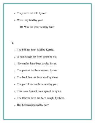 8. They were not told by me.
9. Were they told by you?
10. Was the letter sent by him?
Y.
1. The bill has been paid by Kerrie.
2. A hamburger has been eaten by me.
3. Five miles have been cycled by us.
4. The present has been opened by me.
5. The book has not been read by them.
6. The parcel has not been sent by you.
7. This issue has not been agreed to by us.
8. The thieves have not been caught by them.
9. Has he been phoned by her?
 