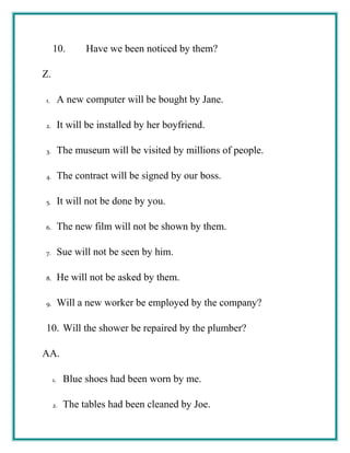 10. Have we been noticed by them?
Z.
1. A new computer will be bought by Jane.
2. It will be installed by her boyfriend.
3. The museum will be visited by millions of people.
4. The contract will be signed by our boss.
5. It will not be done by you.
6. The new film will not be shown by them.
7. Sue will not be seen by him.
8. He will not be asked by them.
9. Will a new worker be employed by the company?
10. Will the shower be repaired by the plumber?
AA.
1. Blue shoes had been worn by me.
2. The tables had been cleaned by Joe.
 