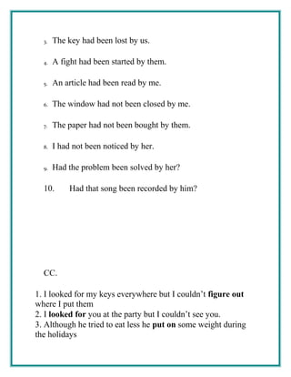 3. The key had been lost by us.
4. A fight had been started by them.
5. An article had been read by me.
6. The window had not been closed by me.
7. The paper had not been bought by them.
8. I had not been noticed by her.
9. Had the problem been solved by her?
10. Had that song been recorded by him?
CC.
1. I looked for my keys everywhere but I couldn’t figure out
where I put them
2. I looked for you at the party but I couldn’t see you.
3. Although he tried to eat less he put on some weight during
the holidays
 