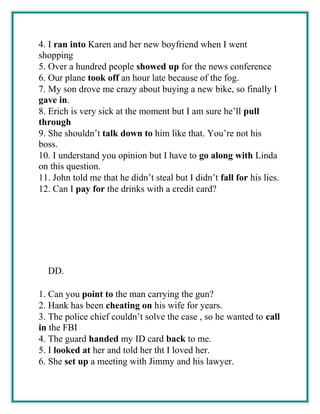 4. I ran into Karen and her new boyfriend when I went
shopping
5. Over a hundred people showed up for the news conference
6. Our plane took off an hour late because of the fog.
7. My son drove me crazy about buying a new bike, so finally I
gave in.
8. Erich is very sick at the moment but I am sure he’ll pull
through
9. She shouldn’t talk down to him like that. You’re not his
boss.
10. I understand you opinion but I have to go along with Linda
on this question.
11. John told me that he didn’t steal but I didn’t fall for his lies.
12. Can I pay for the drinks with a credit card?
DD.
1. Can you point to the man carrying the gun?
2. Hank has been cheating on his wife for years.
3. The police chief couldn’t solve the case , so he wanted to call
in the FBI
4. The guard handed my ID card back to me.
5. I looked at her and told her tht I loved her.
6. She set up a meeting with Jimmy and his lawyer.
 