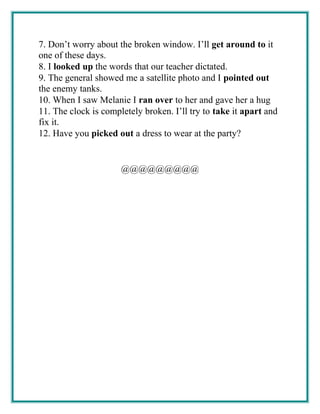 7. Don’t worry about the broken window. I’ll get around to it
one of these days.
8. I looked up the words that our teacher dictated.
9. The general showed me a satellite photo and I pointed out
the enemy tanks.
10. When I saw Melanie I ran over to her and gave her a hug
11. The clock is completely broken. I’ll try to take it apart and
fix it.
12. Have you picked out a dress to wear at the party?
@@@@@@@@@
 