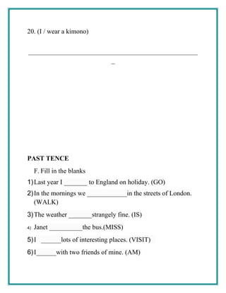 20. (I / wear a kimono)
___________________________________________________
_
PAST TENCE
F. Fill in the blanks
1)Last year I _______ to England on holiday. (GO)
2)In the mornings we ____________in the streets of London.
(WALK)
3)The weather _______strangely fine. (IS)
4) Janet __________the bus.(MISS)
5)I ______lots of interesting places. (VISIT)
6)I______with two friends of mine. (AM)
 