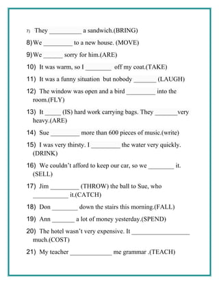 7) They __________ a sandwich.(BRING)
8)We _________ to a new house. (MOVE)
9)We ______ sorry for him.(ARE)
10) It was warm, so I ________ off my coat.(TAKE)
11) It was a funny situation but nobody _______ (LAUGH)
12) The window was open and a bird _________ into the
room.(FLY)
13) It _____ (IS) hard work carrying bags. They _______very
heavy.(ARE)
14) Sue _________ more than 600 pieces of music.(write)
15) I was very thirsty. I _________ the water very quickly.
(DRINK)
16) We couldn’t afford to keep our car, so we ________ it.
(SELL)
17) Jim _________ (THROW) the ball to Sue, who
___________ it.(CATCH)
18) Don ________ down the stairs this morning.(FALL)
19) Ann _______ a lot of money yesterday.(SPEND)
20) The hotel wasn’t very expensive. It __________________
much.(COST)
21) My teacher _____________ me grammar .(TEACH)
 