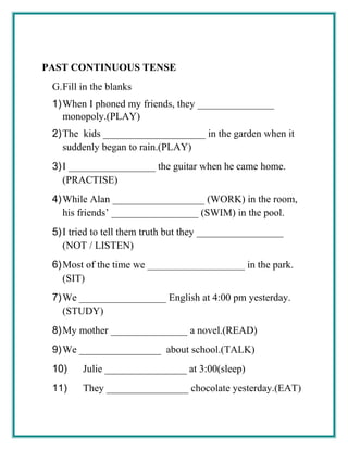 PAST CONTINUOUS TENSE
G.Fill in the blanks
1)When I phoned my friends, they _______________
monopoly.(PLAY)
2)The kids ____________________ in the garden when it
suddenly began to rain.(PLAY)
3)I _________________ the guitar when he came home.
(PRACTISE)
4)While Alan __________________ (WORK) in the room,
his friends’ _________________ (SWIM) in the pool.
5)I tried to tell them truth but they _________________
(NOT / LISTEN)
6)Most of the time we ___________________ in the park.
(SIT)
7)We _________________ English at 4:00 pm yesterday.
(STUDY)
8)My mother _______________ a novel.(READ)
9)We ________________ about school.(TALK)
10) Julie ________________ at 3:00(sleep)
11) They ________________ chocolate yesterday.(EAT)
 
