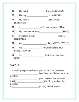 12) The maid _______________ the room.(CLEAN)
13) The dog __________________ at us.(BARK)
14) My teacher _______________ the exercise.
(EXPLAIN)
15) I _________________ to fix my computer.(TRY)
16) My sister and brother ___________________.(SING)
17) Yesterday at six I ___________________ dinner.
(PREPARE)
18) We ____________________ all day.(NOT / CYCLE)
19) We _________________ to London some days
before.(TRAVEL)
20) He ___________________ the internet that day.
(USE)
Past Perfect
H.Make past perfect simple ‘yes / no’ or ‘wh’ questions:
1. _______________________ (you / go) there before we went
together?
2. _______________________ (she / see) the film already?
3. Why _______________________ (he / forgot) about the
meeting?
4. _______________________ (it / be) cold all week?
 