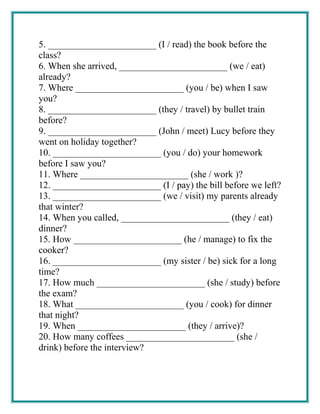 5. _______________________ (I / read) the book before the
class?
6. When she arrived, _______________________ (we / eat)
already?
7. Where _______________________ (you / be) when I saw
you?
8. _______________________ (they / travel) by bullet train
before?
9. _______________________ (John / meet) Lucy before they
went on holiday together?
10. _______________________ (you / do) your homework
before I saw you?
11. Where _______________________ (she / work )?
12. _______________________ (I / pay) the bill before we left?
13. _______________________ (we / visit) my parents already
that winter?
14. When you called, _______________________ (they / eat)
dinner?
15. How _______________________ (he / manage) to fix the
cooker?
16. _______________________ (my sister / be) sick for a long
time?
17. How much _______________________ (she / study) before
the exam?
18. What _______________________ (you / cook) for dinner
that night?
19. When _______________________ (they / arrive)?
20. How many coffees _______________________ (she /
drink) before the interview?
 