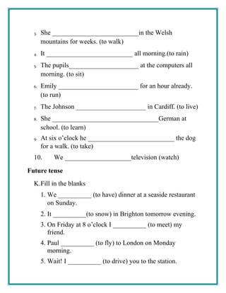 3. She __________________________in the Welsh
mountains for weeks. (to walk)
4. It __________________________ all morning.(to rain)
5. The pupils_____________________ at the computers all
morning. (to sit)
6. Emily ________________________ for an hour already.
(to run)
7. The Johnson _____________________ in Cardiff. (to live)
8. She ________________________________German at
school. (to learn)
9. At six o’clock he __________________________ the dog
for a walk. (to take)
10. We ____________________television (watch)
Future tense
K.Fill in the blanks
1. We __________ (to have) dinner at a seaside restaurant
on Sunday.
2. It __________(to snow) in Brighton tomorrow evening.
3. On Friday at 8 o’clock I __________ (to meet) my
friend.
4. Paul __________ (to fly) to London on Monday
morning.
5. Wait! I __________ (to drive) you to the station.
 