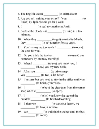 6. The English lesson __________ (to start) at 8:45.
7. Are you still writing your essay? If you __________ (to
finish) by 4pm, we can go for a walk.
8. I __________ (to see) my mother in April.
9. Look at the clouds – it __________ (to rain) in a few
minutes.
10. When they __________ (to get) married in March,
they __________ (to be) together for six years.
11. You’re carrying too much. I __________ (to open)
the door for you.
12. Do you think the teacher __________ (to mark) our
homework by Monday morning?
13. When I __________ (to see) you tomorrow, I
__________ (show) you my new book.
14. After you __________ (to take) a nap,
you __________ (to feel) a lot better
15. I’m sorry but you need to stay in the office until you
__________ (to finish) your work.
16. I __________ (to buy) the cigarettes from the corner
shop when it __________ (to open).
17. I __________ (to let) you know the second the
builders __________ (to finish) decorating.
18. Before we __________ (to start) our lesson, we
__________ (to have) a review.
19. We __________ (to wait) in the shelter until the bus
__________ (to come).
 