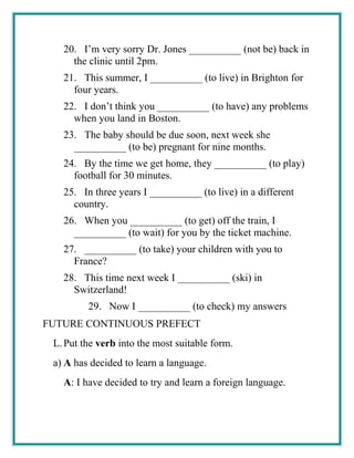 20. I’m very sorry Dr. Jones __________ (not be) back in
the clinic until 2pm.
21. This summer, I __________ (to live) in Brighton for
four years.
22. I don’t think you __________ (to have) any problems
when you land in Boston.
23. The baby should be due soon, next week she
__________ (to be) pregnant for nine months.
24. By the time we get home, they __________ (to play)
football for 30 minutes.
25. In three years I __________ (to live) in a different
country.
26. When you __________ (to get) off the train, I
__________ (to wait) for you by the ticket machine.
27. __________ (to take) your children with you to
France?
28. This time next week I __________ (ski) in
Switzerland!
29. Now I __________ (to check) my answers
FUTURE CONTINUOUS PREFECT
L.Put the verb into the most suitable form.
a) A has decided to learn a language.
A: I have decided to try and learn a foreign language.
 