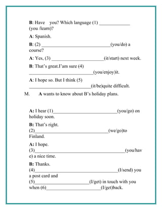 B: Have you? Which language (1) _____________
(you /learn)?
A: Spanish.
B: (2) _____________________________(you/do) a
course?
A: Yes, (3) ______________________(it/start) next week.
B: That’s great.I’am sure (4)
___________________________(you/enjoy)it.
A: I hope so. But I think (5)
__________________________(it/be)quite difficult.
M. A wants to know about B’s holiday plans.
A: I hear (1)___________________________(you/go) on
holiday soon.
B: That’s right.
(2)_______________________________(we/go)to
Finland.
A: I hope.
(3)______________________________________(you/hav
e) a nice time.
B: Thanks.
(4)___________________________________(I/send) you
a post card and
(5)_______________________(I/get) in touch with you
when (6)_______________________(I/get)back.
 