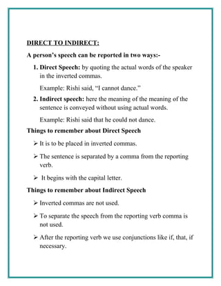 DIRECT TO INDIRECT:
A person’s speech can be reported in two ways:-
1. Direct Speech: by quoting the actual words of the speaker
in the inverted commas.
Example: Rishi said, “I cannot dance.”
2. Indirect speech: here the meaning of the meaning of the
sentence is conveyed without using actual words.
Example: Rishi said that he could not dance.
Things to remember about Direct Speech
 It is to be placed in inverted commas.
 The sentence is separated by a comma from the reporting
verb.
 It begins with the capital letter.
Things to remember about Indirect Speech
 Inverted commas are not used.
 To separate the speech from the reporting verb comma is
not used.
 After the reporting verb we use conjunctions like if, that, if
necessary.
 
