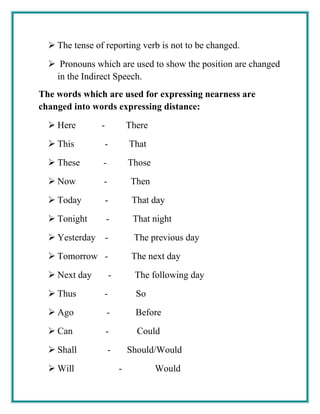  The tense of reporting verb is not to be changed.
 Pronouns which are used to show the position are changed
in the Indirect Speech.
The words which are used for expressing nearness are
changed into words expressing distance:
 Here - There
 This - That
 These - Those
 Now - Then
 Today - That day
 Tonight - That night
 Yesterday - The previous day
 Tomorrow - The next day
 Next day - The following day
 Thus - So
 Ago - Before
 Can - Could
 Shall - Should/Would
 Will - Would
 