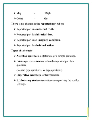  May - Might
 Come - Go
There is no change in the reported part when:
 Reported part is a universal truth.
 Reported part is a historical fact.
 Reported part is an imagined condition.
 Reported part is a habitual action.
Types of sentences:
 Assertive sentences- a statement or a simple sentence.
 Interrogative sentences- when the reported part is a
question.
(Yes/no type questions, W type questions)
 Imperative sentences- orders/requests
 Exclamatory sentences- sentences expressing the sudden
feelings.
 