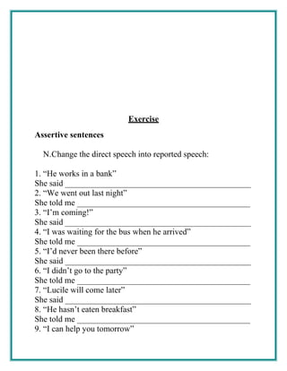 Exercise
Assertive sentences
N.Change the direct speech into reported speech:
1. “He works in a bank”
She said ____________________________________________
2. “We went out last night”
She told me _________________________________________
3. “I’m coming!”
She said ____________________________________________
4. “I was waiting for the bus when he arrived”
She told me _________________________________________
5. “I’d never been there before”
She said ____________________________________________
6. “I didn’t go to the party”
She told me _________________________________________
7. “Lucile will come later”
She said ____________________________________________
8. “He hasn’t eaten breakfast”
She told me _________________________________________
9. “I can help you tomorrow”
 