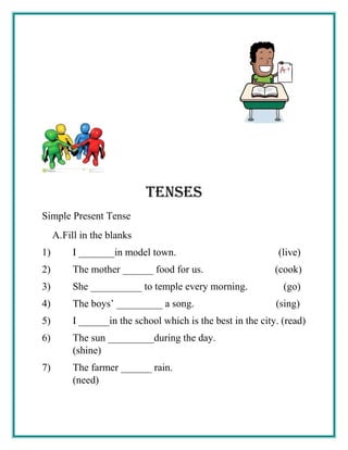 tenses
Simple Present Tense
A.Fill in the blanks
1) I _______in model town. (live)
2) The mother ______ food for us. (cook)
3) She __________ to temple every morning. (go)
4) The boys’ _________ a song. (sing)
5) I ______in the school which is the best in the city. (read)
6) The sun _________during the day.
(shine)
7) The farmer ______ rain.
(need)
 