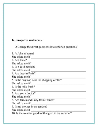 Interrogative sentences:-
O.Change the direct questions into reported questions:
1. Is John at home?
She asked me if ______________________________________
2. Am I late?
She asked me if ______________________________________
3. Is it cold outside?
She asked me if ______________________________________
4. Are they in Paris?
She asked me if ______________________________________
5. Is the bus stop near the shopping centre?
She asked me if ______________________________________
6. Is the milk fresh?
She asked me if ______________________________________
7. Are you a doctor?
She asked me if ______________________________________
8. Are James and Lucy from France?
She asked me if ______________________________________
9. Is my brother in the garden?
She asked me if ______________________________________
10. Is the weather good in Shanghai in the summer?
 