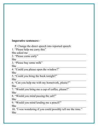 Imperative sentences:-
P. Change the direct speech into reported speech:
1. “Please help me carry this”
She asked me ________________________________________
2. “Please come early”
She ________________________________________________
3. “Please buy some milk”
She ________________________________________________
4. “Could you please open the window?”
She ________________________________________________
5. “Could you bring the book tonight?”
She ________________________________________________
6. “Can you help me with my homework, please?”
She ________________________________________________
7. “Would you bring me a cup of coffee, please?”
She ________________________________________________
8. “Would you mind passing the salt?”
She ________________________________________________
9. “Would you mind lending me a pencil?”
She ________________________________________________
10. “I was wondering if you could possibly tell me the time.”
She ________________________________________________
 