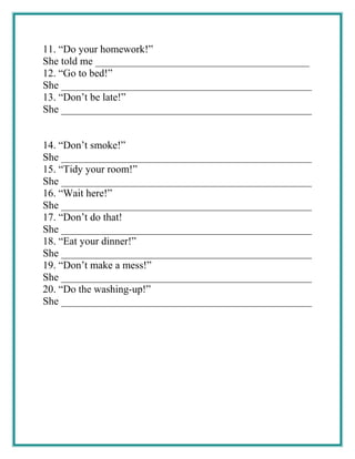 11. “Do your homework!”
She told me _________________________________________
12. “Go to bed!”
She ________________________________________________
13. “Don’t be late!”
She ________________________________________________
14. “Don’t smoke!”
She ________________________________________________
15. “Tidy your room!”
She ________________________________________________
16. “Wait here!”
She ________________________________________________
17. “Don’t do that!
She ________________________________________________
18. “Eat your dinner!”
She ________________________________________________
19. “Don’t make a mess!”
She ________________________________________________
20. “Do the washing-up!”
She ________________________________________________
 