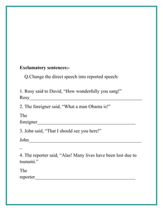 Exclamatory sentences:-
Q.Change the direct speech into reported speech:
1. Rosy said to David, “How wonderfully you sang!”
Rosy_______________________________________________
2. The foreigner said, “What a man Obama is!”
The
foreigner_________________________________________
3. John said, “That I should see you here!”
John_______________________________________________
_
4. The reporter said, “Alas! Many lives have been lost due to
tsunami.”
The
reporter__________________________________________
 