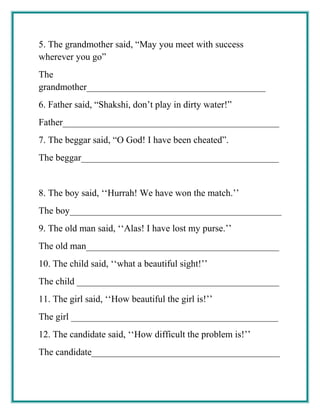 5. The grandmother said, “May you meet with success
wherever you go”
The
grandmother______________________________________
6. Father said, “Shakshi, don’t play in dirty water!”
Father______________________________________________
7. The beggar said, “O God! I have been cheated”.
The beggar__________________________________________
8. The boy said, ‘‘Hurrah! We have won the match.’’
The boy_____________________________________________
9. The old man said, ‘‘Alas! I have lost my purse.’’
The old man_________________________________________
10. The child said, ‘‘what a beautiful sight!’’
The child ___________________________________________
11. The girl said, ‘‘How beautiful the girl is!’’
The girl ____________________________________________
12. The candidate said, ‘‘How difficult the problem is!’’
The candidate________________________________________
 