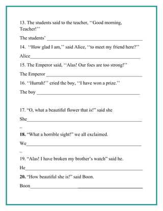 13. The students said to the teacher, ‘‘Good morning,
Teacher!’’
The students’ ________________________________________
14. ‘‘How glad I am,’’ said Alice, ‘‘to meet my friend here?’’
Alice______________________________________________
15. The Emperor said, ‘‘Alas! Our foes are too strong!’’
The Emperor ________________________________________
16. ‘‘Hurrah!’’ cried the boy, ‘‘I have won a prize.’’
The boy ___________________________________________
17. “O, what a beautiful flower that is!” said she
She________________________________________________
_
18. “What a horrible sight!” we all exclaimed.
We________________________________________________
_
19. “Alas! I have broken my brother’s watch” said he.
He_________________________________________________
20. “How beautiful she is!” said Boon.
Boon_______________________________________________
 
