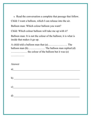 R. Read the conversation a complete that passage that follow.
Child: I want a balloon, which I can release into the air.
Balloon man: Which colour balloon you want?
Child: Which colour balloon will take me up with it?
Balloon man: It is not the colour of the balloon; it is what is
inside that makes it go up.
A child told a balloon man that (a)…………………. The
balloon man (b)………………. The balloon man replied (d)
……………… the colour of the balloon but it was (e)
……………
Answer
a)__________________________________________________
b) _________________________________________________
c)__________________________________________________
d) _________________________________________________
 