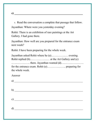 e) _________________________________________________
S. Read the conversation a complete that passage that follow.
Jayanthan: Where were you yesterday evening?
Rohit: There is an exhibition of rare paintings at the Art
Gallery. I had gone there.
Jayanthan: How well are you prepared for the entrance exam
next week?
Rohit: I have been preparing for the whole week.
Jayanthan asked Rohit where he (a)……………… evening.
Rohit replied (b)………………… at the Art Gallery and (c)
……………….. there. Jayanthan wanted (d)……………………
for the entrance exam. Rohit (e)……………….. preparing for
the whole week.
Answer
a) _________________________________________________
b) _________________________________________________
c) _________________________________________________
d) _________________________________________________
 