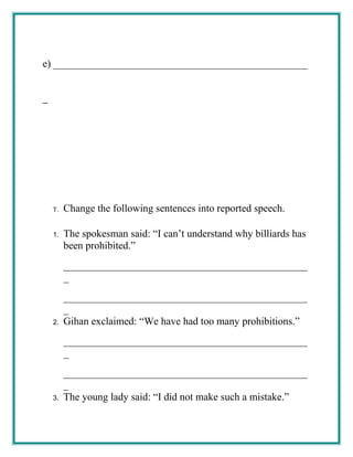 e) _________________________________________________
T. Change the following sentences into reported speech.
1. The spokesman said: “I can’t understand why billiards has
been prohibited.”
_______________________________________________
_
_______________________________________________
_
2. Gihan exclaimed: “We have had too many prohibitions.”
_______________________________________________
_
_______________________________________________
_
3. The young lady said: “I did not make such a mistake.”
 
