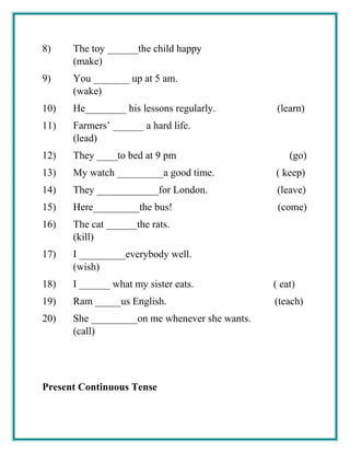 8) The toy ______the child happy
(make)
9) You _______ up at 5 am.
(wake)
10) He________ his lessons regularly. (learn)
11) Farmers’ ______ a hard life.
(lead)
12) They ____to bed at 9 pm (go)
13) My watch _________a good time. ( keep)
14) They ____________for London. (leave)
15) Here_________the bus! (come)
16) The cat ______the rats.
(kill)
17) I _________everybody well.
(wish)
18) I ______ what my sister eats. ( eat)
19) Ram _____us English. (teach)
20) She _________on me whenever she wants.
(call)
Present Continuous Tense
 