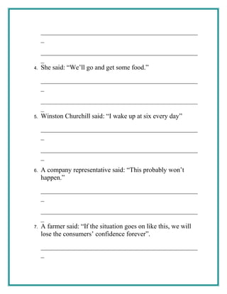 _______________________________________________
_
_______________________________________________
_
4. She said: “We’ll go and get some food.”
_______________________________________________
_
_______________________________________________
_
5. Winston Churchill said: “I wake up at six every day”
_______________________________________________
_
_______________________________________________
_
6. A company representative said: “This probably won’t
happen.”
_______________________________________________
_
_______________________________________________
_
7. A farmer said: “If the situation goes on like this, we will
lose the consumers’ confidence forever”.
_______________________________________________
_
 