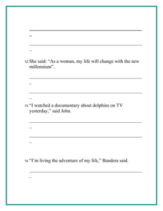 _______________________________________________
_
_______________________________________________
_
12.She said: “As a woman, my life will change with the new
millennium”.
_______________________________________________
_
_______________________________________________
_
13.“I watched a documentary about dolphins on TV
yesterday,” said John.
_______________________________________________
_
_______________________________________________
_
14.“I’m living the adventure of my life,” Bandera said.
_______________________________________________
_
 