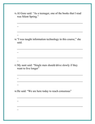 15.Al Gore said: “As a teenager, one of the books that I read
was Silent Spring.”
_______________________________________________
_
_______________________________________________
_
16.“I was taught information technology in this course,” she
said.
_______________________________________________
_
_______________________________________________
_
17.My aunt said: “Single men should drive slowly if they
want to live longer”
_______________________________________________
_
_______________________________________________
_
18.He said: “We are here today to reach consensus”
_______________________________________________
_
_______________________________________________
_
 
