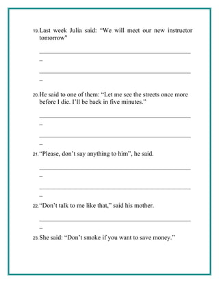 19.Last week Julia said: “We will meet our new instructor
tomorrow"
_______________________________________________
_
_______________________________________________
_
20.He said to one of them: “Let me see the streets once more
before I die. I’ll be back in five minutes.”
_______________________________________________
_
_______________________________________________
_
21.“Please, don’t say anything to him”, he said.
_______________________________________________
_
_______________________________________________
_
22.“Don’t talk to me like that,” said his mother.
_______________________________________________
_
23.She said: “Don’t smoke if you want to save money.”
 