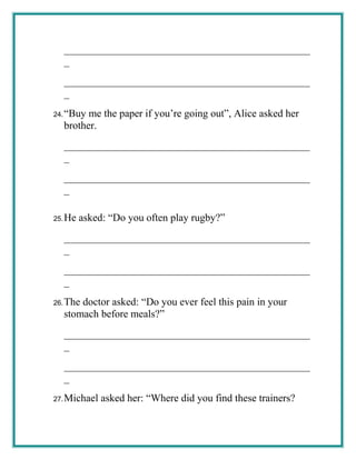 _______________________________________________
_
_______________________________________________
_
24.“Buy me the paper if you’re going out”, Alice asked her
brother.
_______________________________________________
_
_______________________________________________
_
25.He asked: “Do you often play rugby?”
_______________________________________________
_
_______________________________________________
_
26.The doctor asked: “Do you ever feel this pain in your
stomach before meals?”
_______________________________________________
_
_______________________________________________
_
27.Michael asked her: “Where did you find these trainers?
 