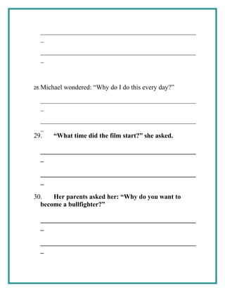 _______________________________________________
_
_______________________________________________
_
28.Michael wondered: “Why do I do this every day?”
_______________________________________________
_
_______________________________________________
_
29. “What time did the film start?” she asked.
_______________________________________________
_
_______________________________________________
_
30. Her parents asked her: “Why do you want to
become a bullfighter?”
_______________________________________________
_
_______________________________________________
_
 