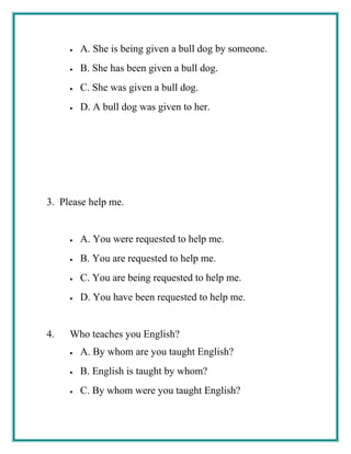 • A. She is being given a bull dog by someone.
• B. She has been given a bull dog.
• C. She was given a bull dog.
• D. A bull dog was given to her.
3. Please help me.
• A. You were requested to help me.
• B. You are requested to help me.
• C. You are being requested to help me.
• D. You have been requested to help me.
4. Who teaches you English?
• A. By whom are you taught English?
• B. English is taught by whom?
• C. By whom were you taught English?
 