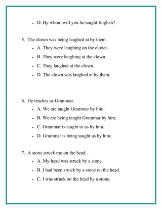 • D. By whom will you be taught English?
5. The clown was being laughed at by them.
• A. They were laughing on the clown.
• B. They were laughing at the clown.
• C. They laughed at the clown.
• D. The clown was laughed at by them.
6. He teaches us Grammar.
• A. We are taught Grammar by him.
• B. We are being taught Grammar by him.
• C. Grammar is taught to us by him.
• D. Grammar is being taught us by him.
7. A stone struck mo on the head.
• A. My head was struck by a stone.
• B. I had been struck by a stone on the head.
• C. I was struck on the head by a stone.
 