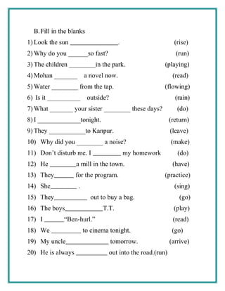 B.Fill in the blanks
1) Look the sun . (rise)
2) Why do you ______so fast? (run)
3) The children ________in the park. (playing)
4) Mohan _______ a novel now. (read)
5) Water ________ from the tap. (flowing)
6) Is it __________ outside? (rain)
7) What _______ your sister ________ these days? (do)
8) I _____________tonight. (return)
9) They ___________to Kanpur. (leave)
10) Why did you ________ a noise? (make)
11) Don’t disturb me. I my homework (do)
12) He a mill in the town. (have)
13) They for the program. (practice)
14) She . (sing)
15) They out to buy a bag. (go)
16) The boys T.T. (play)
17) I “Ben-hurl.” (read)
18) We to cinema tonight. (go)
19) My uncle tomorrow. (arrive)
20) He is always out into the road.(run)
 