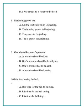 • D. I was struck by a stone on the head.
8. Darjeeling grows tea.
• A. Let the tea be grown in Darjeeling.
• B. Tea is being grown in Darjeeling.
• C. Tea grows in Darjeeling.
• D. Tea is grown in Darjeeling
9. One should keep one’s promise.
• A. A promise should be kept.
• B. One’s promise should be kept by us.
• C. One’s promise has to be kept.
• D. A promise should be keeping.
10
.
It is time to ring the bell.
• A. It is time for the bell to be rung.
• B. It is time for the bell to ring.
• C. It is time the bell rings.
 